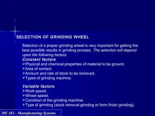 ME 482 - Manufacturing SystemsME 482 - Manufacturing Systems
SELECTION OF GRINDING WHEEL
Selection of a proper grinding wheel is very important for getting the
best possible results in grinding process. The selection will depend
upon the following factors:
Constant factors
Physical and chemical properties of material to be ground.
Area of contact.
Amount and rate of stock to be removed.
Types of grinding machine.
Variable factors
Work speed.
Wheel speed.
Condition of the grinding machine.
Type of grinding (stock removal grinding or form finish grinding).
 