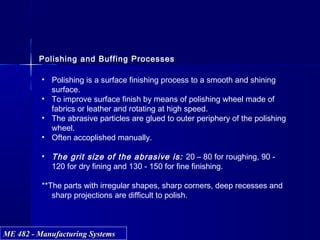 ME 482 - Manufacturing SystemsME 482 - Manufacturing Systems
Polishing and Buffing Processes
• Polishing is a surface finishing process to a smooth and shining
surface.
• To improve surface finish by means of polishing wheel made of
fabrics or leather and rotating at high speed.
• The abrasive particles are glued to outer periphery of the polishing
wheel.
• Often accoplished manually.
• The grit size of the abrasive is: 20 – 80 for roughing, 90 -
120 for dry fining and 130 - 150 for fine finishing.
**The parts with irregular shapes, sharp corners, deep recesses and
sharp projections are difficult to polish.
 