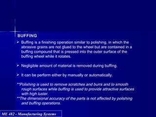 ME 482 - Manufacturing SystemsME 482 - Manufacturing Systems
BUFFING
 Buffing is a finishing operation similar to polishing, in which the
abrasive grains are not glued to the wheel but are contained in a
buffing compound that is pressed into the outer surface of the
buffing wheel while it rotates.
 Negligible amount of material is removed during buffing.
 It can be perform either by manually or automatically.
**Polishing is used to remove scratches and burrs and to smooth
rough surfaces while buffing is used to provide attractive surfaces
with high luster.
**The dimensional accuracy of the parts is not affected by polishing
and buffing operations.
 