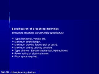 ME 482 - Manufacturing SystemsME 482 - Manufacturing Systems
Specification of broaching machines
Broaching machines are generally specified by:
 Type; horizontal, vertical etc.
 Maximum stroke length.
 Maximum working forces (pull or push).
 Maximum cutting velocity possible.
 Type of drive - Electro-Mechanical, Hydraulic etc.
 Power rating of electrical motor.
 Floor space required.
 