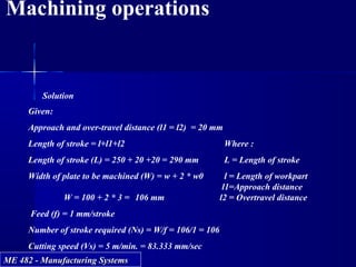 ME 482 - Manufacturing SystemsME 482 - Manufacturing Systems
Machining operations
Solution
Given:
Approach and over-travel distance (l1 = l2) = 20 mm
Length of stroke = l+l1+l2 Where :
Length of stroke (L) = 250 + 20 +20 = 290 mm L = Length of stroke
Width of plate to be machined (W) = w + 2 * w0 l = Length of workpart
l1=Approach distance
W = 100 + 2 * 3 = 106 mm l2 = Overtravel distance
Feed (f) = 1 mm/stroke
Number of stroke required (Ns) = W/f = 106/1 = 106
Cutting speed (Vs) = 5 m/min. = 83.333 mm/sec
 