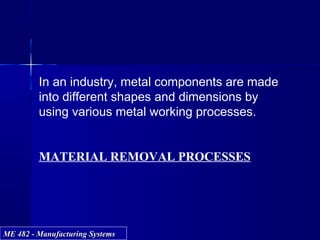 ME 482 - Manufacturing SystemsME 482 - Manufacturing Systems
In an industry, metal components are made
into different shapes and dimensions by
using various metal working processes.
MATERIAL REMOVAL PROCESSES
 
