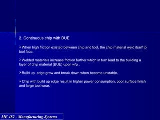 ME 482 - Manufacturing SystemsME 482 - Manufacturing Systems
2. Continuous chip with BUE
When high friction existed between chip and tool, the chip material weld itself to
tool face.
Welded materials increase friction further which in turn lead to the building a
layer of chip material (BUE) upon w/p .
Build up edge grow and break down when become unstable.
Chip with build up edge result in higher power consumption, poor surface finish
and large tool wear.
 