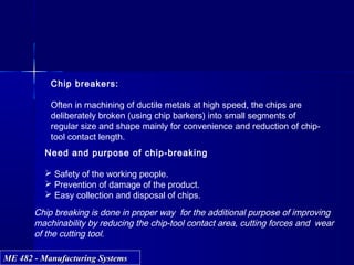 ME 482 - Manufacturing SystemsME 482 - Manufacturing Systems
Chip breakers:
Often in machining of ductile metals at high speed, the chips are
deliberately broken (using chip barkers) into small segments of
regular size and shape mainly for convenience and reduction of chip-
tool contact length.
Need and purpose of chip-breaking
 Safety of the working people.
 Prevention of damage of the product.
 Easy collection and disposal of chips.
Chip breaking is done in proper way for the additional purpose of improving
machinability by reducing the chip-tool contact area, cutting forces and wear
of the cutting tool.
 