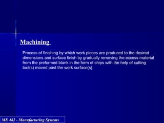 ME 482 - Manufacturing SystemsME 482 - Manufacturing Systems
Machining
Process of finishing by which work pieces are produced to the desired
dimensions and surface finish by gradually removing the excess material
from the preformed blank in the form of chips with the help of cutting
tool(s) moved past the work surface(s).
 