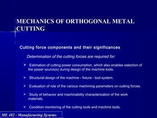 ME 482 - Manufacturing SystemsME 482 - Manufacturing Systems
MECHANICS OF ORTHOGONAL METAL
CUTTING
Cutting force components and their significances
Determination of the cutting forces are required for:
 Estimation of cutting power consumption, which also enables selection of
the power source(s) during design of the machine tools.
 Structural design of the machine - fixture - tool system.
 Evaluation of role of the various machining parameters on cutting forces.
 Study of behavior and machinability characterization of the work
materials.
 Condition monitoring of the cutting tools and machine tools.
 