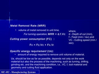 ME 482 - Manufacturing SystemsME 482 - Manufacturing Systems
Metal Removal Rate (MRR)
• volume of metal removed in unit time.
For turning operation, MRR = d.f.VC
Cutting power consumption (FC) :
FC = FZ.VC + FX.Vf
Specific energy requirement (Us):
• amount of energy required to remove unit volume of material.
Us, should be low as far as possible, depends not only on the work
material but also the process of the machining, such as turning, drilling,
grinding etc. and the machining condition, i.e., VC, f, tool material and
geometry and cutting fluid application.
where,
d - Depth of cut (mm),
f - Feed (mm / rev) and
VC - Cutting speed (mm /
sec).
 