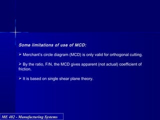 ME 482 - Manufacturing SystemsME 482 - Manufacturing Systems
Some limitations of use of MCD:
 Merchant’s circle diagram (MCD) is only valid for orthogonal cutting.
 By the ratio, F/N, the MCD gives apparent (not actual) coefficient of
friction.
 It is based on single shear plane theory.
 