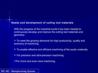 ME 482 - Manufacturing SystemsME 482 - Manufacturing Systems
Needs and development of cutting tool materials
With the progress of the industrial world it has been needed to
continuously develop and improve the cutting tool materials and
geometry:
 To meet the growing demands for high productivity, quality and
economy of machining.
 To enable effective and efficient machining of the exotic materials.
 For precision and ultra-precision machining.
For micro and even nano machining.
 