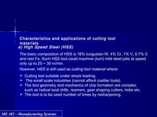ME 482 - Manufacturing SystemsME 482 - Manufacturing Systems
Characteristics and applications of cutting tool
materials
a) High Speed Steel (HSS)
The basic composition of HSS is 18% tungustan W, 4% Cr, 1% V, 0.7% C
and rest Fe. Such HSS tool could machine (turn) mild steel jobs at speed
only up to 20 ~ 30 m/min.
However, HSS is still used as cutting tool material where:
 Cutting tool suitable under shock loading.
 The small scale industries (cannot afford costlier tools).
 The tool geometry and mechanics of chip formation are complex,
such as helical twist drills, reamers, gear shaping cutters, hobs etc.
 The tool is to be used number of times by resharpening.
 