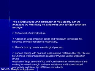 ME 482 - Manufacturing SystemsME 482 - Manufacturing Systems
The effectiveness and efficiency of HSS (tools) can be
enhanced by improving its properties and surface condition
through:
 Refinement of microstructure.
 Addition of large amount of cobalt and Vanadium to increase hot
hardness and wear resistance respectively.
 Manufacture by powder metallurgical process.
 Surface coating with heat and wear resistive materials like TiC, TiN, etc.
by Chemical Vapour Deposition (CVD) or Physical Vapour Deposition
(PVD).
•Addition of large amount of Co and V, refinement of microstructure and
coating increased strength and wear resistance and thus enhanced
productivity and life of the HSS tools remarkably.
 