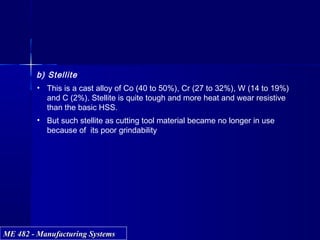 ME 482 - Manufacturing SystemsME 482 - Manufacturing Systems
b) Stellite
• This is a cast alloy of Co (40 to 50%), Cr (27 to 32%), W (14 to 19%)
and C (2%). Stellite is quite tough and more heat and wear resistive
than the basic HSS.
• But such stellite as cutting tool material became no longer in use
because of its poor grindability
 