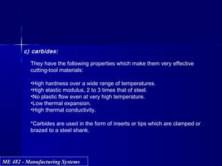 ME 482 - Manufacturing SystemsME 482 - Manufacturing Systems
c) carbides:
They have the following properties which make them very effective
cutting-tool materials:
•High hardness over a wide range of temperatures.
•High elastic modulus, 2 to 3 times that of steel.
•No plastic flow even at very high temperature.
•Low thermal expansion.
•High thermal conductivity.
*Carbides are used in the form of inserts or tips which are clamped or
brazed to a steel shank.
 