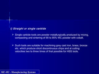 ME 482 - Manufacturing SystemsME 482 - Manufacturing Systems
i) Straight or single carbide
 Single carbide tools are powder metallurgically produced by mixing,
compacting and sintering of 90 to 95% WC powder with cobalt.
 Such tools are suitable for machining grey cast iron, brass, bronze
etc. which produce short discontinuous chips and at cutting
velocities two to three times of that possible for HSS tools.
 