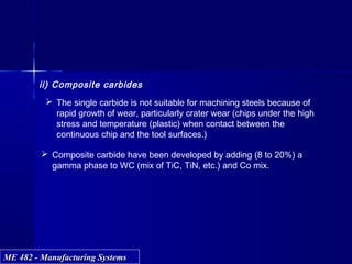 ME 482 - Manufacturing SystemsME 482 - Manufacturing Systems
ii) Composite carbides
 The single carbide is not suitable for machining steels because of
rapid growth of wear, particularly crater wear (chips under the high
stress and temperature (plastic) when contact between the
continuous chip and the tool surfaces.)
 Composite carbide have been developed by adding (8 to 20%) a
gamma phase to WC (mix of TiC, TiN, etc.) and Co mix.
 