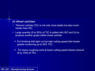 ME 482 - Manufacturing SystemsME 482 - Manufacturing Systems
iii) Mixed carbides
• Large quantity (5 to 25%) of TiC is added with WC and Co to
produce another grade called mixed carbide.
• Titanium carbide (TiC) is not only more stable but also much
harder than WC.
 For finishing with light cut but high cutting speed (the harder
grades containing up to 25% TiC) .
 For heavy roughing work at lower cutting speed (lesser amount
(5 to 10%) of TiC) .
 
