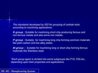 ME 482 - Manufacturing SystemsME 482 - Manufacturing Systems
*Each group again is divided into some subgroups like P10, P20 etc.,
depending upon their properties and applications.
The standards developed by ISO for grouping of carbide tools
according to machining applications:
K-group : Suitable for machining short chip producing ferrous and
non-ferrous metals and also some non metals.
P-group : Suitably for machining long chip forming common materials
like plain carbon and low alloy steels.
M-group : Suitable for machining long or short chip forming ferrous
materials like Stainless steel.
 