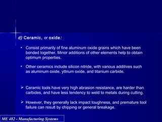 ME 482 - Manufacturing SystemsME 482 - Manufacturing Systems
d) Ceramic, or oxide:
• Consist primarily of fine aluminum oxide grains which have been
bonded together. Minor additions of other elements help to obtain
optimum properties.
• Other ceramics include silicon nitride, with various additives such
as aluminum oxide, yttrium oxide, and titanium carbide.
 Ceramic tools have very high abrasion resistance, are harder than
carbides, and have less tendency to weld to metals during cutting.
 However, they generally lack impact toughness, and premature tool
failure can result by chipping or general breakage.
 