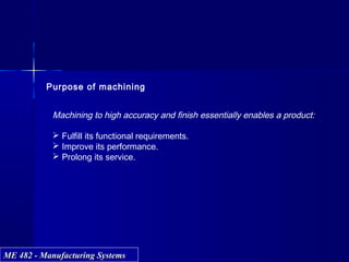 ME 482 - Manufacturing SystemsME 482 - Manufacturing Systems
Purpose of machining
Machining to high accuracy and finish essentially enables a product:
 Fulfill its functional requirements.
 Improve its performance.
 Prolong its service.
 