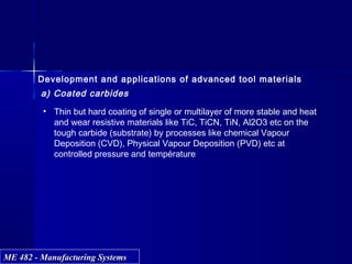 ME 482 - Manufacturing SystemsME 482 - Manufacturing Systems
Development and applications of advanced tool materials
a) Coated carbides
• Thin but hard coating of single or multilayer of more stable and heat
and wear resistive materials like TiC, TiCN, TiN, Al2O3 etc on the
tough carbide (substrate) by processes like chemical Vapour
Deposition (CVD), Physical Vapour Deposition (PVD) etc at
controlled pressure and température
 