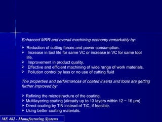 ME 482 - Manufacturing SystemsME 482 - Manufacturing Systems
 Reduction of cutting forces and power consumption.
 Increase in tool life for same VC or increase in VC for same tool
life.
 Improvement in product quality.
 Effective and efficient machining of wide range of work materials.
 Pollution control by less or no use of cutting fluid
The properties and performances of coated inserts and tools are getting
further improved by:
 Refining the microstructure of the coating.
 Multilayering coating (already up to 13 layers within 12 ~ 16 μm).
 Direct coating by TiN instead of TiC, if feasible.
 Using better coating materials.
Enhanced MRR and overall machining economy remarkably by:
 
