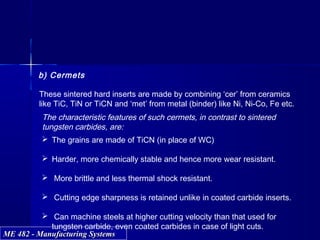 ME 482 - Manufacturing SystemsME 482 - Manufacturing Systems
b) Cermets
These sintered hard inserts are made by combining ‘cer’ from ceramics
like TiC, TiN or TiCN and ‘met’ from metal (binder) like Ni, Ni-Co, Fe etc.
The characteristic features of such cermets, in contrast to sintered
tungsten carbides, are:
 The grains are made of TiCN (in place of WC)
 Harder, more chemically stable and hence more wear resistant.
 More brittle and less thermal shock resistant.
 Cutting edge sharpness is retained unlike in coated carbide inserts.
 Can machine steels at higher cutting velocity than that used for
tungsten carbide, even coated carbides in case of light cuts.
 