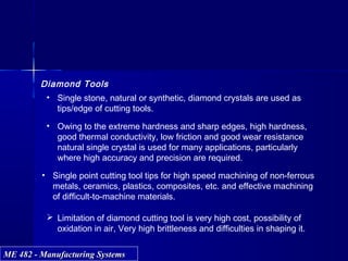 ME 482 - Manufacturing SystemsME 482 - Manufacturing Systems
Diamond Tools
• Single stone, natural or synthetic, diamond crystals are used as
tips/edge of cutting tools.
• Owing to the extreme hardness and sharp edges, high hardness,
good thermal conductivity, low friction and good wear resistance
natural single crystal is used for many applications, particularly
where high accuracy and precision are required.
• Single point cutting tool tips for high speed machining of non-ferrous
metals, ceramics, plastics, composites, etc. and effective machining
of difficult-to-machine materials.
 Limitation of diamond cutting tool is very high cost, possibility of
oxidation in air, Very high brittleness and difficulties in shaping it.
 