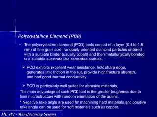 ME 482 - Manufacturing SystemsME 482 - Manufacturing Systems
Polycrystalline Diamond (PCD)
• The polycrystalline diamond (PCD) tools consist of a layer (0.5 to 1.5
mm) of fine grain size, randomly oriented diamond particles sintered
with a suitable binder (usually cobalt) and then metallurgically bonded
to a suitable substrate like cemented carbide.
 PCD exhibits excellent wear resistance, hold sharp edge,
generates little friction in the cut, provide high fracture strength,
and had good thermal conductivity.
 PCD is particularly well suited for abrasive materials.
The main advantage of such PCD tool is the greater toughness due to
finer microstructure with random orientation of the grains.
* Negative rake angle are used for machining hard materials and positive
rake angle can be used for soft materials such as copper.
 