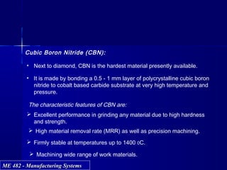 ME 482 - Manufacturing SystemsME 482 - Manufacturing Systems
Cubic Boron Nitride (CBN):
• Next to diamond, CBN is the hardest material presently available.
• It is made by bonding a 0.5 - 1 mm layer of polycrystalline cubic boron
nitride to cobalt based carbide substrate at very high temperature and
pressure.
The characteristic features of CBN are:
 Excellent performance in grinding any material due to high hardness
and strength.
 High material removal rate (MRR) as well as precision machining.
 Firmly stable at temperatures up to 1400 0C.
 Machining wide range of work materials.
 