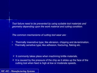 ME 482 - Manufacturing SystemsME 482 - Manufacturing Systems
Tool failure need to be prevented by using suitable tool materials and
geometry depending upon the work material and cutting condition.
The common mechanisms of cutting tool wear are:
• Thermally insensitive type; like abrasion, chipping and de-lamination.
• Thermally sensitive type; like adhesion, fracturing, flaking etc.
 It commonly takes place when machining brittle materials.
 It is caused by the pressure of the chip as it slides up the face of the
cutting tool when feed is high at low or moderate speeds.
 