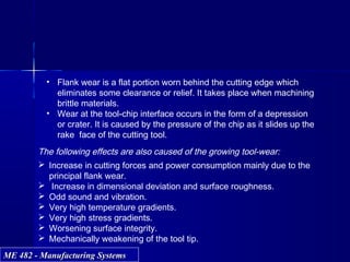 ME 482 - Manufacturing SystemsME 482 - Manufacturing Systems
The following effects are also caused of the growing tool-wear:
 Increase in cutting forces and power consumption mainly due to the
principal flank wear.
 Increase in dimensional deviation and surface roughness.
 Odd sound and vibration.
 Very high temperature gradients.
 Very high stress gradients.
 Worsening surface integrity.
 Mechanically weakening of the tool tip.
• Flank wear is a flat portion worn behind the cutting edge which
eliminates some clearance or relief. It takes place when machining
brittle materials.
• Wear at the tool-chip interface occurs in the form of a depression
or crater. It is caused by the pressure of the chip as it slides up the
rake face of the cutting tool.
 