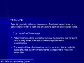 ME 482 - Manufacturing SystemsME 482 - Manufacturing Systems
TOOL LIFE
Tool life generally indicates the amount of satisfactory performance or
service rendered by a fresh tool or a cutting point till it is declared failed.
It can be defined in two ways:
• Actual machining time (period) by which a fresh cutting tool (or point)
satisfactorily works after which it needs replacement or
reconditioning.
• The length of time of satisfactory service or amount of acceptable
output provided by a fresh tool prior to it is required to replace or
recondition.
 