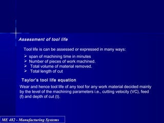 ME 482 - Manufacturing SystemsME 482 - Manufacturing Systems
Assessment of tool life
Tool life is can be assessed or expressed in many ways:
 span of machining time in minutes
 Number of pieces of work machined.
 Total volume of material removed.
 Total length of cut
Taylor’s tool life equation
Wear and hence tool life of any tool for any work material decided mainly
by the level of the machining parameters i.e., cutting velocity (VC), feed
(f) and depth of cut (t).
 
