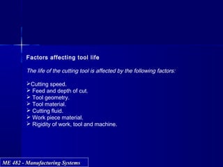 ME 482 - Manufacturing SystemsME 482 - Manufacturing Systems
Factors affecting tool life
The life of the cutting tool is affected by the following factors:
Cutting speed.
 Feed and depth of cut.
 Tool geometry.
 Tool material.
 Cutting fluid.
 Work piece material.
 Rigidity of work, tool and machine.
 
