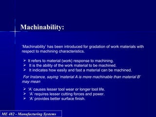 ME 482 - Manufacturing SystemsME 482 - Manufacturing Systems
Machinability:
‘Machinability’ has been introduced for gradation of work materials with
respect to machining characteristics.
 It refers to material (work) response to machining.
 It is the ability of the work material to be machined.
 It indicates how easily and fast a material can be machined.
For Instance, saying ‘material A is more machinable than material B’
may mean
 ‘A’ causes lesser tool wear or longer tool life.
 ‘A’ requires lesser cutting forces and power.
 ‘A’ provides better surface finish.
 