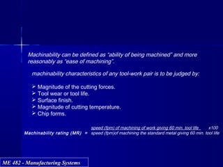 ME 482 - Manufacturing SystemsME 482 - Manufacturing Systems
Machinability can be defined as “ability of being machined” and more
reasonably as “ease of machining”.
machinability characteristics of any tool-work pair is to be judged by:
 Magnitude of the cutting forces.
 Tool wear or tool life.
 Surface finish.
 Magnitude of cutting temperature.
 Chip forms.
speed (fpm) of machining of work giving 60 min. tool life x100
Machinability rating (MR) = speed (fpm)of machining the standard metal giving 60 min. tool life
 