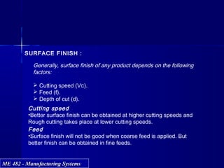 ME 482 - Manufacturing SystemsME 482 - Manufacturing Systems
SURFACE FINISH :
Generally, surface finish of any product depends on the following
factors:
 Cutting speed (VC).
 Feed (f).
 Depth of cut (d).
Cutting speed
•Better surface finish can be obtained at higher cutting speeds and
Rough cutting takes place at lower cutting speeds.
Feed
•Surface finish will not be good when coarse feed is applied. But
better finish can be obtained in fine feeds.
 