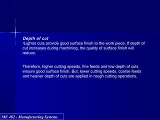 ME 482 - Manufacturing SystemsME 482 - Manufacturing Systems
Depth of cut
•Lighter cuts provide good surface finish to the work piece. If depth of
cut increases during machining, the quality of surface finish will
reduce.
Therefore, higher cutting speeds, fine feeds and low depth of cuts
ensure good surface finish. But, lower cutting speeds, coarse feeds
and heavier depth of cuts are applied in rough cutting operations.
 