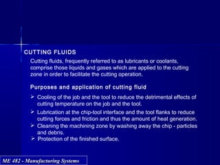 ME 482 - Manufacturing SystemsME 482 - Manufacturing Systems
CUTTING FLUIDS
Purposes and application of cutting fluid
 Cooling of the job and the tool to reduce the detrimental effects of
cutting temperature on the job and the tool.
 Lubrication at the chip-tool interface and the tool flanks to reduce
cutting forces and friction and thus the amount of heat generation.
 Cleaning the machining zone by washing away the chip - particles
and debris.
 Protection of the finished surface.
Cutting fluids, frequently referred to as lubricants or coolants,
comprise those liquids and gases which are applied to the cutting
zone in order to facilitate the cutting operation.
 