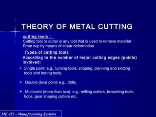 ME 482 - Manufacturing SystemsME 482 - Manufacturing Systems
THEORY OF METAL CUTTING
cutting tools :
Cutting tool or cutter is any tool that is used to remove material
From w/p by means of shear deformation.
According to the number of major cutting edges (points)
involved:
 Single point: e.g., turning tools, shaping, planning and slotting
tools and boring tools.
 Double (two) point: e.g., drills.
 Multipoint (more than two): e.g., milling cutters, broaching tools,
hobs, gear shaping cutters etc.
Types of cutting tools
 