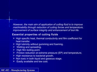 ME 482 - Manufacturing SystemsME 482 - Manufacturing Systems
However, the main aim of application of cutting fluid is to improve
machinability through reduction of cutting forces and temperature,
improvement of surface integrity and enhancement of tool life.
Essential properties of cutting fluids
 High specific heat, thermal conductivity and film coefficient for
heat transfer.
 High lubricity without gumming and foaming.
 Wetting and spreading.
 High film boiling point.
 Friction reduction at extreme pressure (EP) and temperature.
 High resistance to bacterial growth.
 Non toxic in both liquid and gaseous stage.
 Easily available and low cost.
 