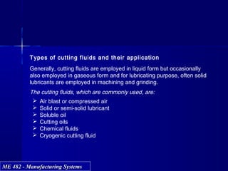 ME 482 - Manufacturing SystemsME 482 - Manufacturing Systems
Types of cutting fluids and their application
Generally, cutting fluids are employed in liquid form but occasionally
also employed in gaseous form and for lubricating purpose, often solid
lubricants are employed in machining and grinding.
The cutting fluids, which are commonly used, are:
 Air blast or compressed air
 Solid or semi-solid lubricant
 Soluble oil
 Cutting oils
 Chemical fluids
 Cryogenic cutting fluid
 