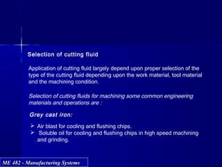 ME 482 - Manufacturing SystemsME 482 - Manufacturing Systems
Selection of cutting fluid
Application of cutting fluid largely depend upon proper selection of the
type of the cutting fluid depending upon the work material, tool material
and the machining condition.
Selection of cutting fluids for machining some common engineering
materials and operations are :
Grey cast iron:
 Air blast for cooling and flushing chips.
 Soluble oil for cooling and flushing chips in high speed machining
and grinding.
 