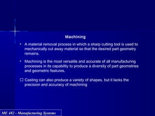 ME 482 - Manufacturing SystemsME 482 - Manufacturing Systems
Machining
• A material removal process in which a sharp cutting tool is used to
mechanically cut away material so that the desired part geometry
remains.
• Machining is the most versatile and accurate of all manufacturing
processes in its capability to produce a diversity of part geometries
and geometric features.
 Casting can also produce a variety of shapes, but it lacks the
precision and accuracy of machining
 