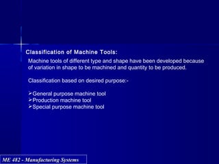 ME 482 - Manufacturing SystemsME 482 - Manufacturing Systems
Classification of Machine Tools:
Machine tools of different type and shape have been developed because
of variation in shape to be machined and quantity to be produced.
Classification based on desired purpose:-
General purpose machine tool
Production machine tool
Special purpose machine tool
 