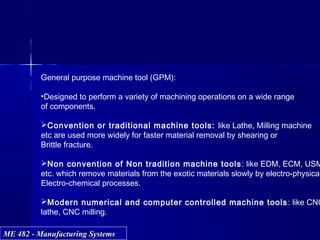 ME 482 - Manufacturing SystemsME 482 - Manufacturing Systems
General purpose machine tool (GPM):
•Designed to perform a variety of machining operations on a wide range
of components.
Convention or traditional machine tools: like Lathe, Milling machine
etc are used more widely for faster material removal by shearing or
Brittle fracture.
Non convention of Non tradition machine tools: like EDM, ECM, USM
etc. which remove materials from the exotic materials slowly by electro-physical
Electro-chemical processes.
Modern numerical and computer controlled machine tools: like CNC
lathe, CNC milling.
 