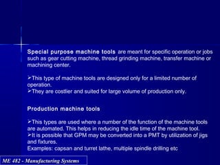ME 482 - Manufacturing SystemsME 482 - Manufacturing Systems
Special purpose machine tools are meant for specific operation or jobs
such as gear cutting machine, thread grinding machine, transfer machine or
machining center.
This type of machine tools are designed only for a limited number of
operation.
They are costlier and suited for large volume of production only.
Production machine tools
This types are used where a number of the function of the machine tools
are automated. This helps in reducing the idle time of the machine tool.
It is possible that GPM may be converted into a PMT by utilization of jigs
and fixtures.
Examples: capsan and turret lathe, multiple spindle drilling etc
 