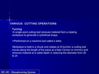 ME 482 - Manufacturing SystemsME 482 - Manufacturing Systems
VARIOUS CUTTING OPERATIONS:
Turning
•A single point cutting tool removes material from a rotating
workpiece to generate a cylindrical shape.
Performed on a machine tool called a lathe.
Workpiece is held in a chuck and rotates at N rev/min; a cutting tool
moves along the length of the piece at a feed f (in/rev or mm/rev) and
removes material at a radial depth d, reducing the diameter from D0
to Df .
 