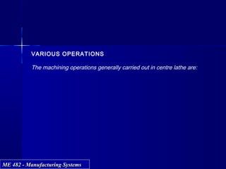 ME 482 - Manufacturing SystemsME 482 - Manufacturing Systems
VARIOUS OPERATIONS
The machining operations generally carried out in centre lathe are:
 