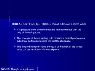 ME 482 - Manufacturing SystemsME 482 - Manufacturing Systems
THREAD CUTTING METHODS (Thread cutting on a centre lathe)
 It is possible to cut both external and internal threads with the
help of threading tools.
 The principle of thread cutting is to produce a helical groove on a
cylindrical surface by feeding the tool longitudinally.
 The longitudinal feed should be equal to the pitch of the thread
to be cut per revolution of the workpiece.
 